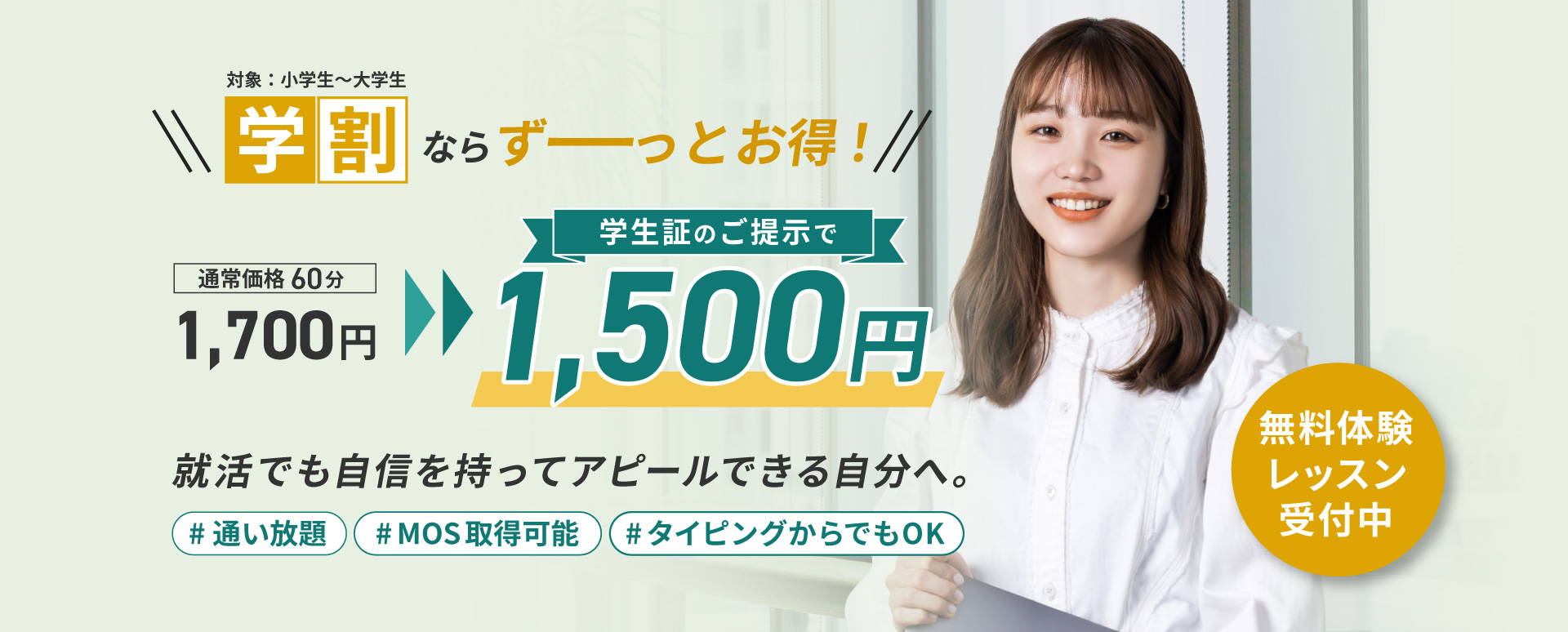 学割ならずっとお得！ 通常1,700円 学生証のご提示で1,500円 就活でも自信を持ってアピールできる自分へ。 通い放題 MOS取得可能 タイピングからでもOK 無料体験レッスン受付中