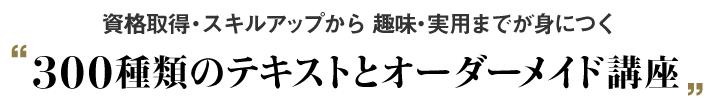 資格取得・スキルアップから趣味・実用までが身につく 300種類のテキストとオーダーメイド講座