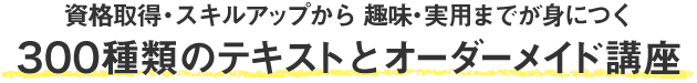 資格取得・スキルアップから趣味・実用までが身につく 300種類のテキストとオーダーメイド講座
